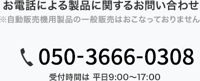 お電話による製品に関するお問い合わせ ※自動販売機用製品の一般販売はおこなっておりません 050-3666-0308 受付時間は 平日9:00～17:00